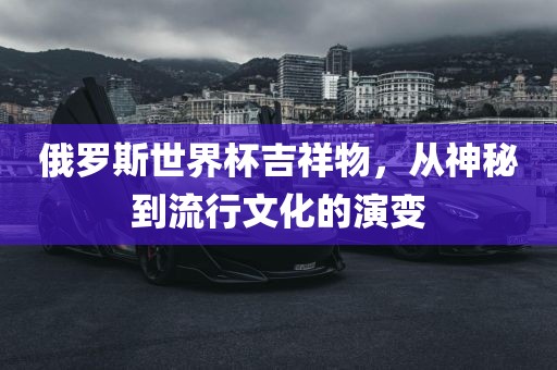 俄罗斯世界杯吉祥物，从神秘到流行文化的演变