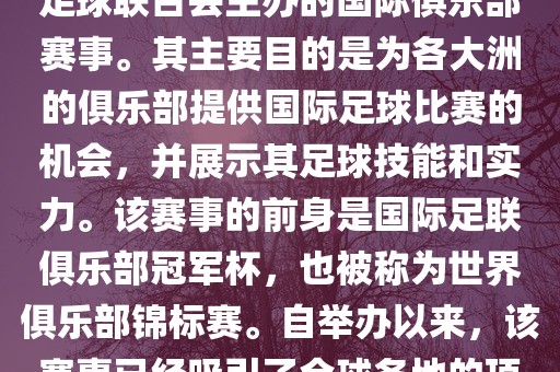 国际足联俱乐部世界杯（FIFA Club World Cup，简称，俱乐部世界杯），是一项由国际足球联合会主办的国际俱乐部赛事。其主要目的是为各大洲的俱乐部提供国际足球比赛的机会，并展示其足球技能和实力。该赛事的前身是国际足联俱乐部冠军杯，也被称为世界俱乐部锦标赛。自举办以来，该赛事已经吸引了全球各地的顶级俱乐部参与。这项赛事的冠军被视为全球俱乐部足球的最高荣誉之一。