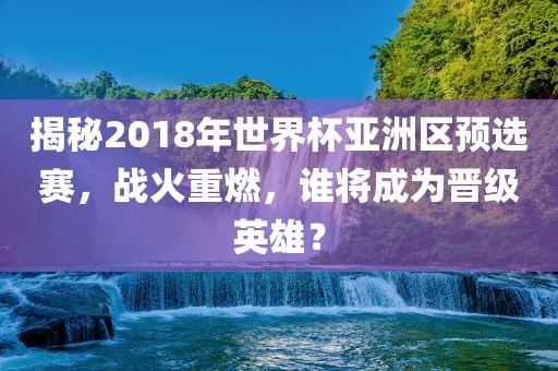 揭秘2018年世界杯亚洲区预选赛，战火重燃，谁将成为晋级英雄？