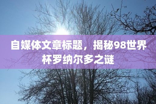 自媒体文章标题，揭秘98世界杯罗纳尔多之谜吉安市靖泰电力工程有限公司