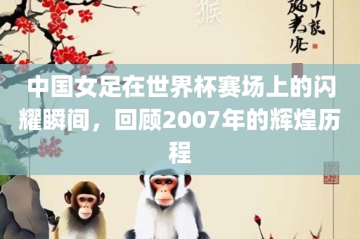 中国女足在世界杯赛场上的闪耀瞬间，回顾2007年的辉煌历吉安市靖泰电力工程有限公司程