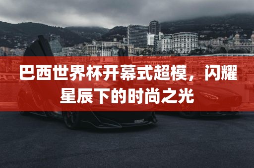 巴西世界杯开幕式超模，闪耀星辰下的时尚之光