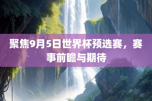 聚焦9月5日世界杯预选赛，赛事前瞻与期待吉安市靖泰电力工程有限公司