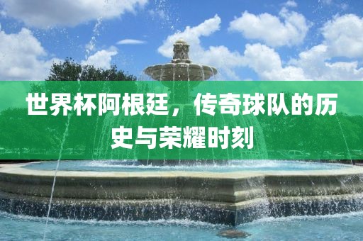 世界杯阿根廷，传奇球队的历史与荣耀时刻